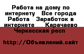 Работа на дому по интернету - Все города Работа » Заработок в интернете   . Карачаево-Черкесская респ.